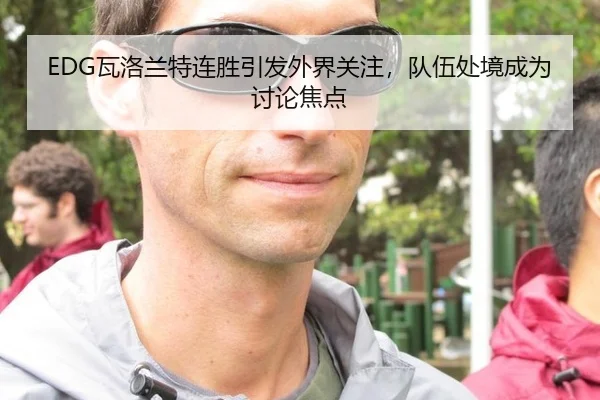 EDG瓦洛兰特连胜引发外界关注，队伍处境成为讨论焦点